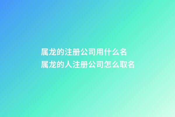 属龙的注册公司用什么名 属龙的人注册公司怎么取名-第1张-公司起名-玄机派